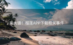 离大谱！榴莲APP下载相关事件