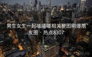 男生女生一起嗟嗟嗟相关梗图刷爆朋友圈 · 热点8307