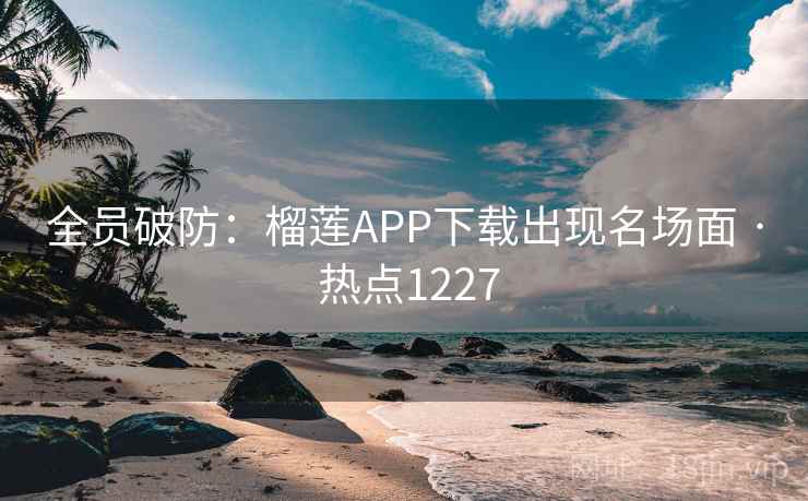 全员破防：榴莲APP下载出现名场面 · 热点1227