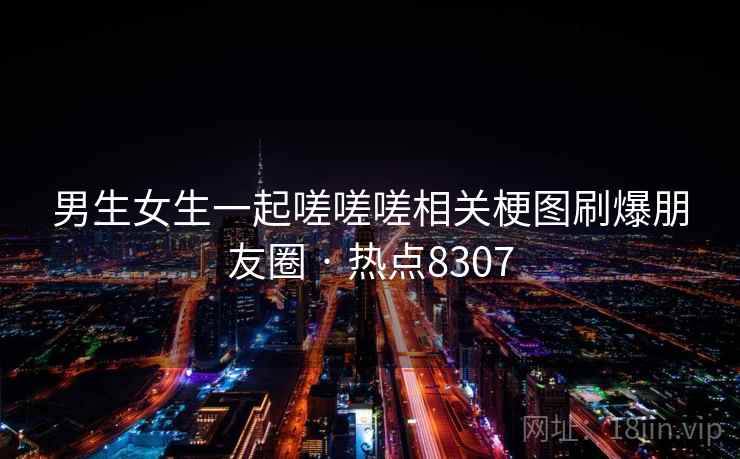 男生女生一起嗟嗟嗟相关梗图刷爆朋友圈 · 热点8307 男生女生一起嗟嗟嗟相关梗图刷爆朋友圈 · 热点8307