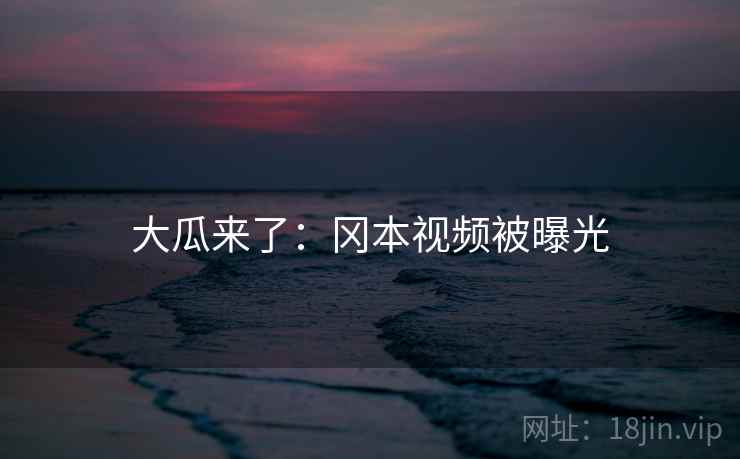 大瓜来了：冈本视频被曝光