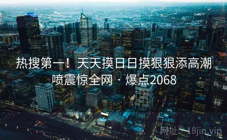 热搜第一!天天摸日日摸狠狠添高潮喷震惊全网 · 爆点2068 热搜第一!天天摸日日摸狠狠添高潮喷震惊全网 · 爆点2068