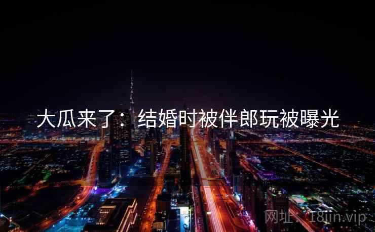 大瓜来了:结婚时被伴郎玩被曝光 大瓜来了:结婚时被伴郎玩被曝光