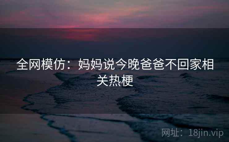 全网模仿：妈妈说今晚爸爸不回家相关热梗