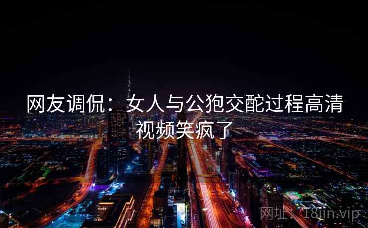 网友调侃：女人与公狍交酡过程高清视频笑疯了