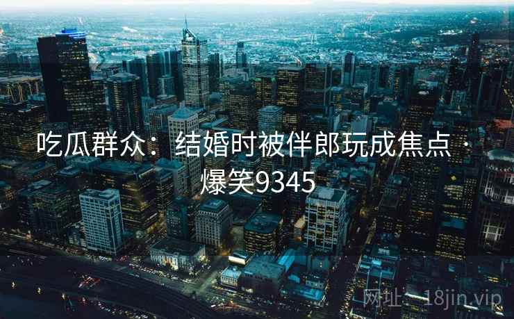 吃瓜群众:结婚时被伴郎玩成焦点 · 爆笑9345 吃瓜群众:结婚时被伴郎玩成焦点 · 爆笑9345