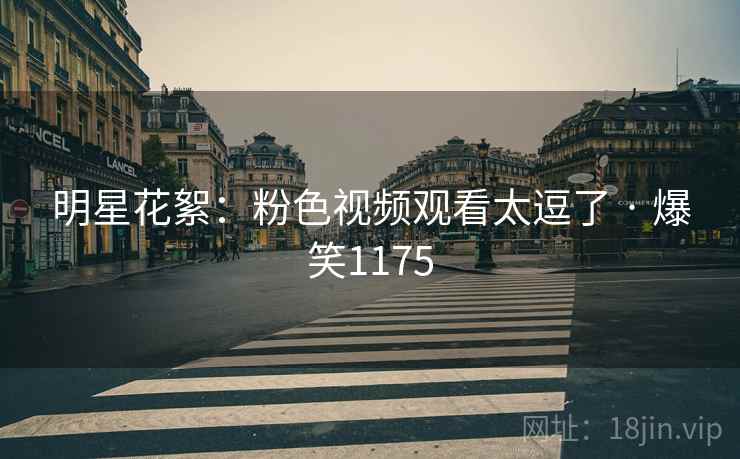 明星花絮：粉色视频观看太逗了 · 爆笑1175