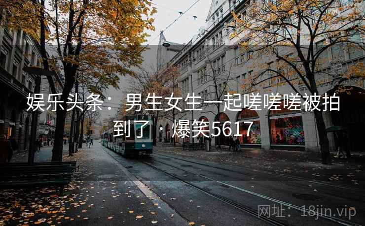 娱乐头条:男生女生一起嗟嗟嗟被拍到了 · 爆笑5617 娱乐头条:男生女生一起嗟嗟嗟被拍到了 · 爆笑5617