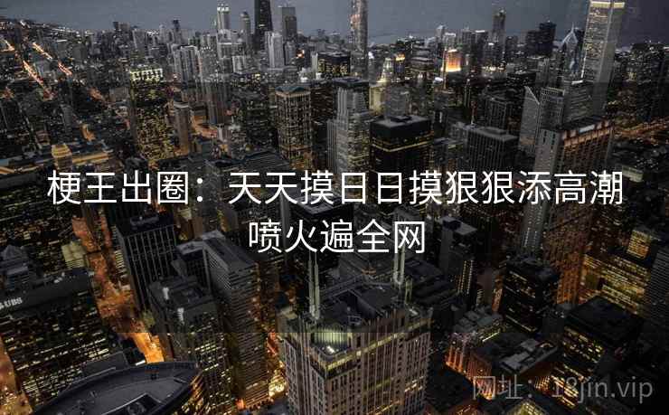 梗王出圈：天天摸日日摸狠狠添高潮喷火遍全网